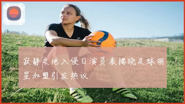 寂静之地入侵日演员表揭晓足球明星加盟引发热议