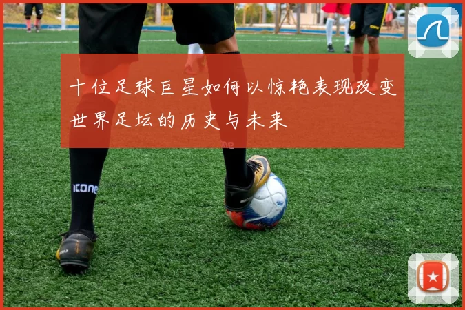 十位足球巨星如何以惊艳表现改变世界足坛的历史与未来
