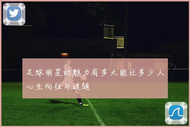 足球明星的魅力有多大能让多少人心生向往与追随