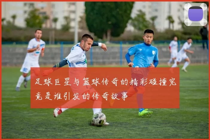 足球巨星与篮球传奇的精彩碰撞究竟是谁引发的传奇故事
