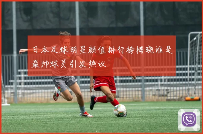 日本足球明星颜值排行榜揭晓谁是最帅球员引发热议