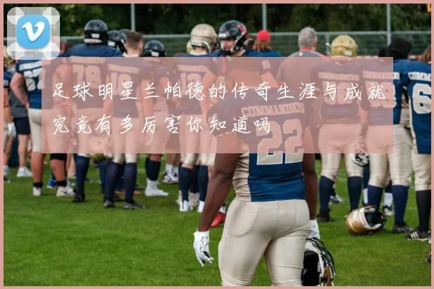 足球明星兰帕德的传奇生涯与成就究竟有多厉害你知道吗