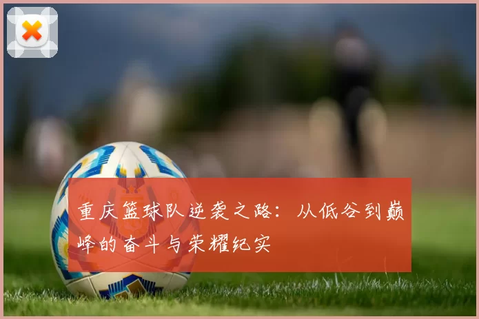 重庆篮球队逆袭之路：从低谷到巅峰的奋斗与荣耀纪实