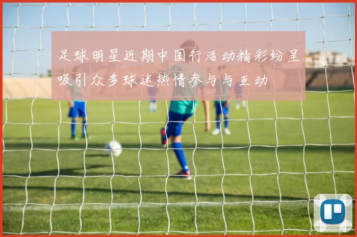 足球明星近期中国行活动精彩纷呈吸引众多球迷热情参与与互动