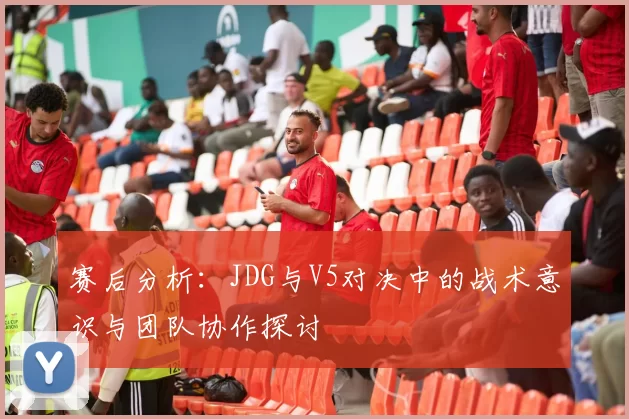 赛后分析：JDG与V5对决中的战术意识与团队协作探讨