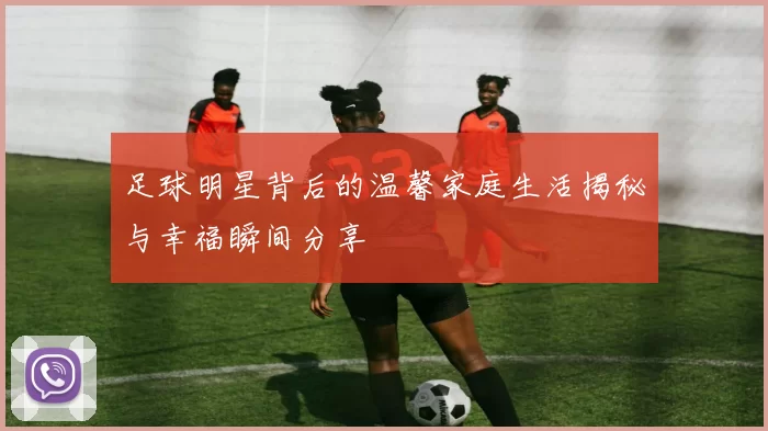 足球明星背后的温馨家庭生活揭秘与幸福瞬间分享